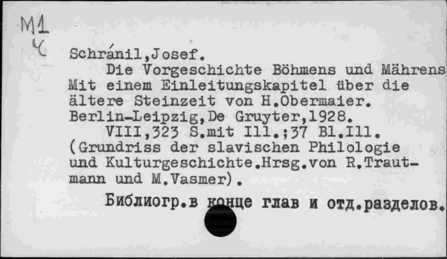 ﻿Ml
Schranil, Josef.
Die Vorgeschichte Böhmens und Mährens Mit einem Einleitungskapitel über die ältere Steinzeit von H.Obermaier. Berlin-Leipzig,De Gruyter,1928.
VIII,323 S.mit Ill.;37 Bl.Ill. (Grundriss der slavischen Philologie und Kulturgeschichte.Hrsg.von R.Trautmann und M.Vasmer) .
Библиогр.в і^нце глав и отд.разделов.